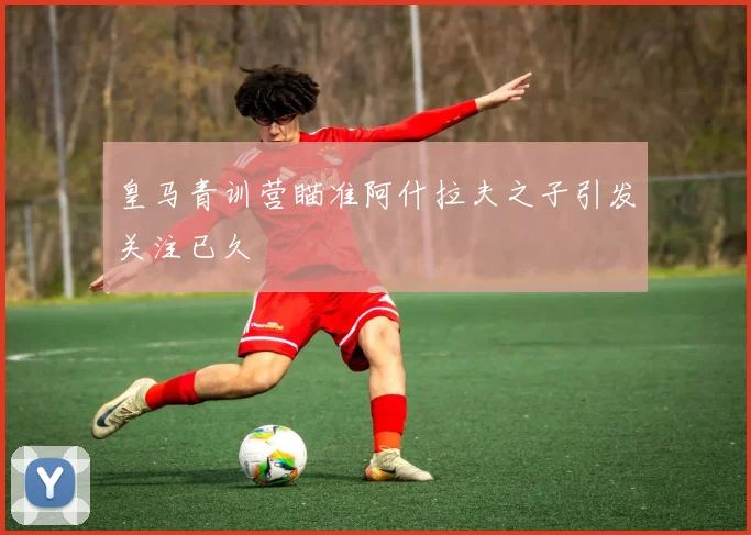 皇马青训营瞄准阿什拉夫之子引发关注已久