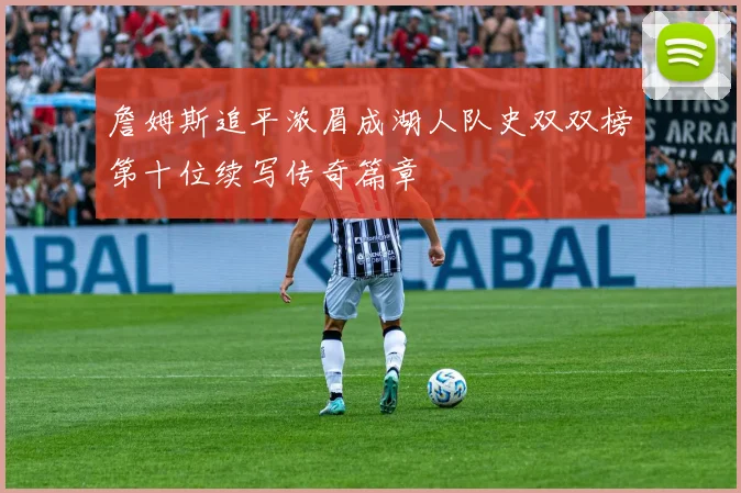 詹姆斯追平浓眉成湖人队史双双榜第十位续写传奇篇章