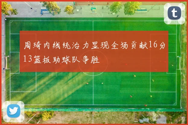 周琦内线统治力显现全场贡献16分13篮板助球队争胜