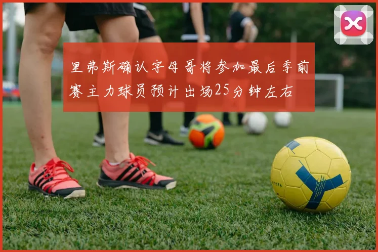 里弗斯确认字母哥将参加最后季前赛主力球员预计出场25分钟左右