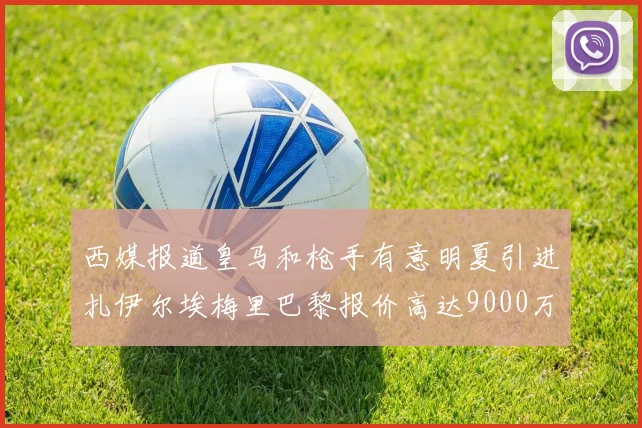 西媒报道皇马和枪手有意明夏引进扎伊尔埃梅里巴黎报价高达9000万欧