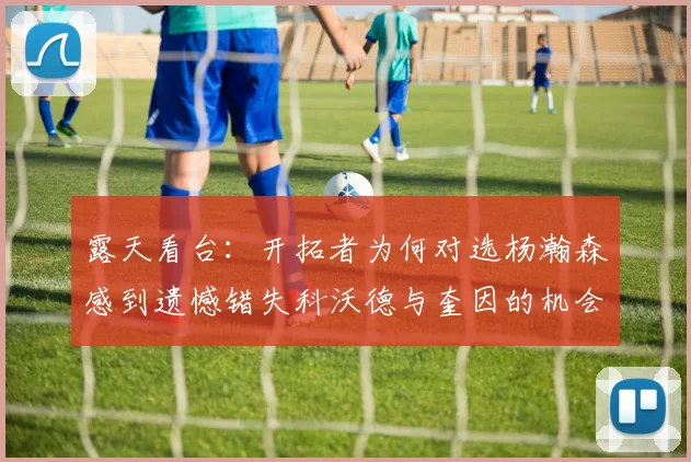 露天看台：开拓者为何对选杨瀚森感到遗憾错失科沃德与奎因的机会