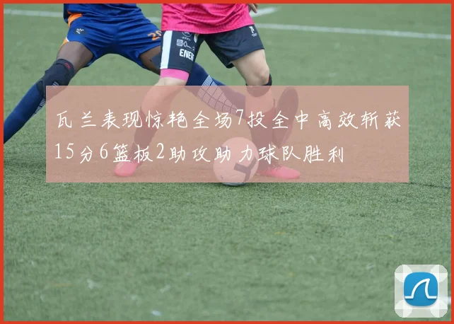 瓦兰表现惊艳全场7投全中高效斩获15分6篮板2助攻助力球队胜利