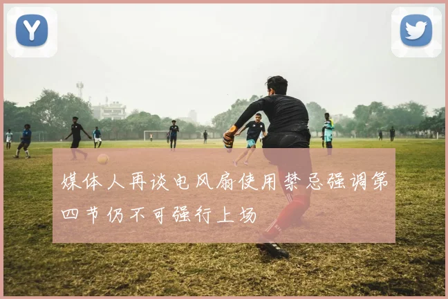 媒体人再谈电风扇使用禁忌强调第四节仍不可强行上场
