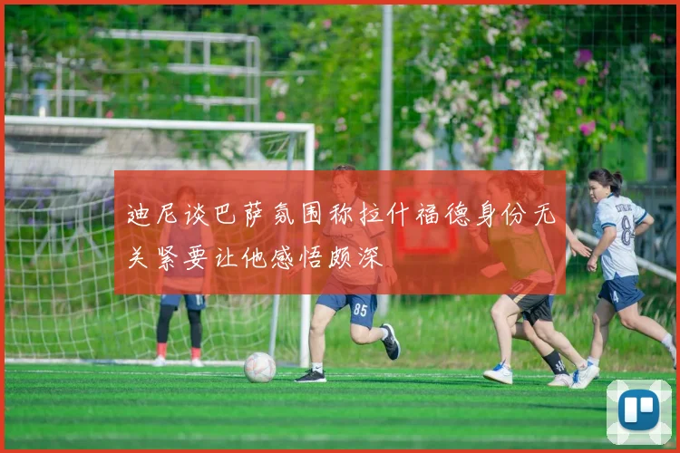 迪尼谈巴萨氛围称拉什福德身份无关紧要让他感悟颇深