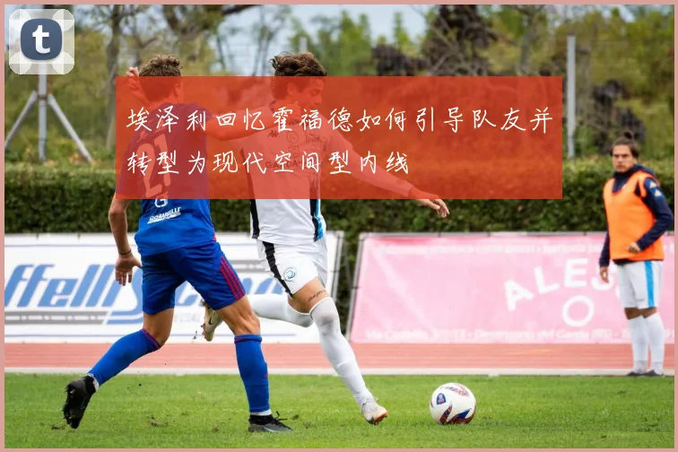 埃泽利回忆霍福德如何引导队友并转型为现代空间型内线