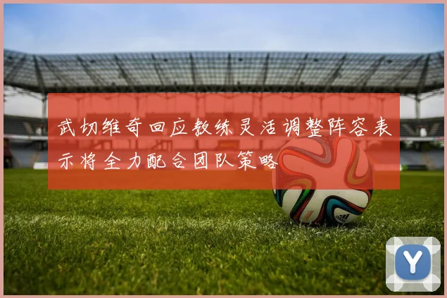 武切维奇回应教练灵活调整阵容表示将全力配合团队策略