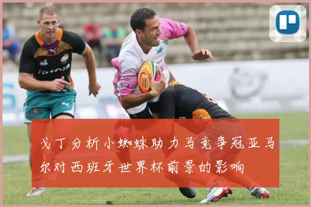 戈丁分析小蜘蛛助力马竞争冠亚马尔对西班牙世界杯前景的影响