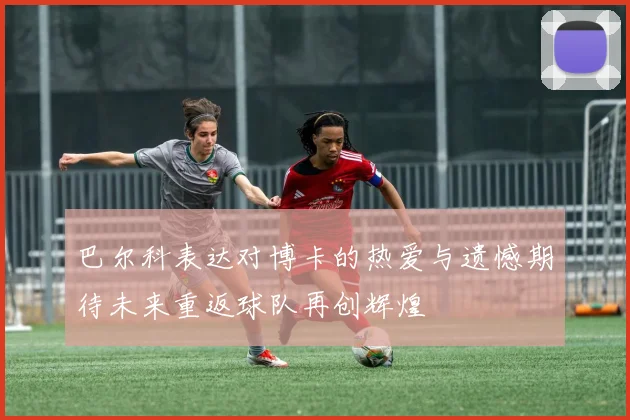 巴尔科表达对博卡的热爱与遗憾期待未来重返球队再创辉煌