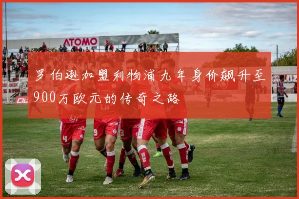 罗伯逊加盟利物浦九年身价飙升至900万欧元的传奇之路