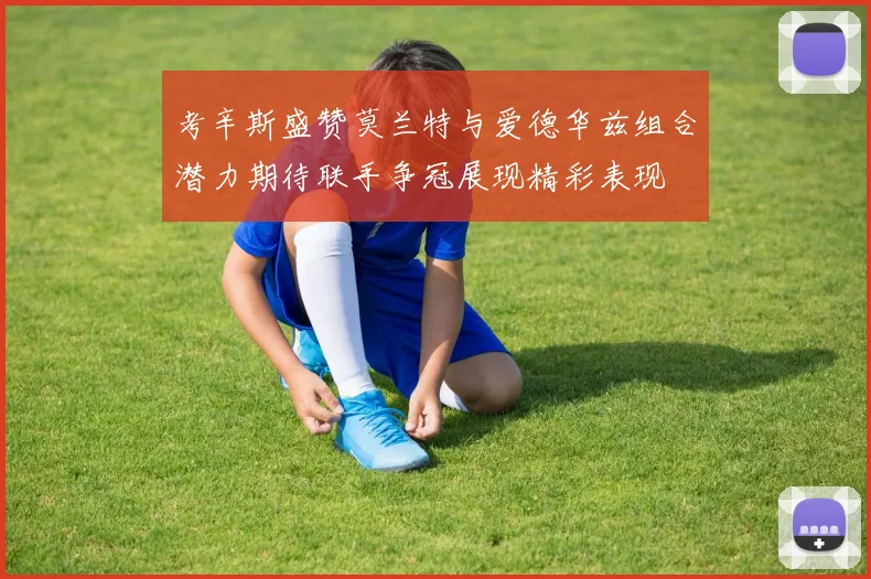 考辛斯盛赞莫兰特与爱德华兹组合潜力期待联手争冠展现精彩表现