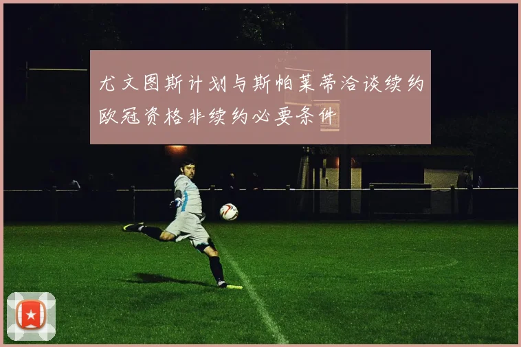 尤文图斯计划与斯帕莱蒂洽谈续约欧冠资格非续约必要条件